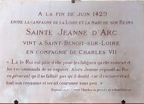 A LA FIN DE JUIN 1428<br />ENTRE LA CAMPAGNE DE LA LOIRE ET LA MARCHE SUR REIMS<br />SAINTE-JEANNE D’ARC VINT A SAINT-BENOIT-SUR-LOIRE<br /> EN COMPAGNIE DE CHARLES VII<br />« Là, le Roi eut pitié d’elle pour les fatigues qu’elle endurait et lui recommanda de se reposer. Alors Jeanne répondit au Roi <em>en pleurant</em> qu’il ne fallait pas qu’il doutât car il recouvrerait tout son royaume et serait couronné sous peu. » (Déposition de Simon Charles au procès de réhabilitation.)